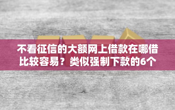 不看征信的大额网上借款在哪借比较容易？类似强制下款的6个口子参考