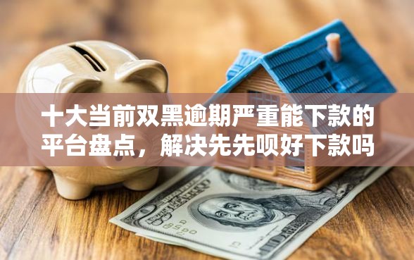 十大当前双黑逾期严重能下款的平台盘点，解决先先呗好下款吗的问题