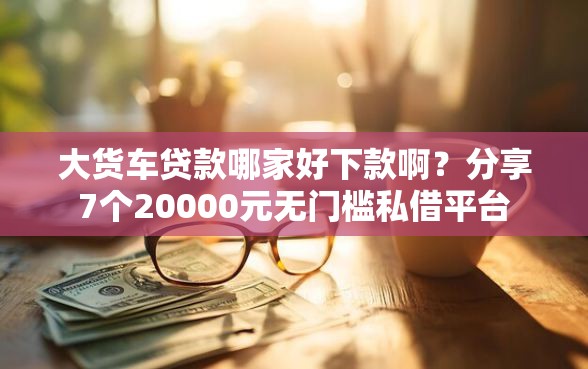 大货车贷款哪家好下款啊？分享7个20000元无门槛私借平台