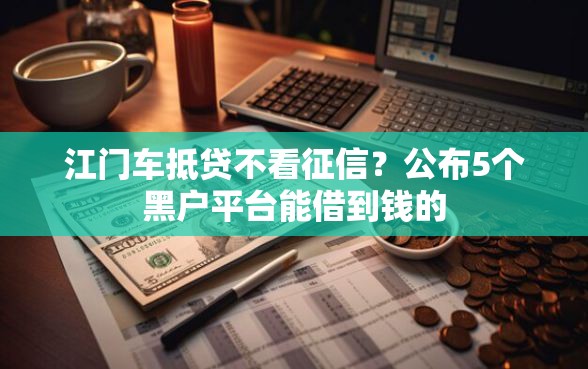 江门车抵贷不看征信？公布5个黑户平台能借到钱的
