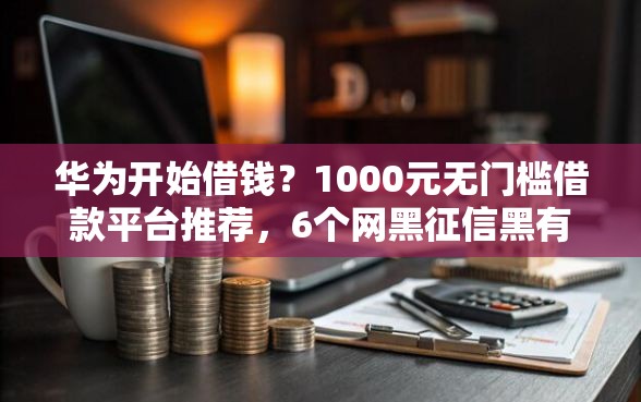 华为开始借钱？1000元无门槛借款平台推荐，6个网黑征信黑有没有下款的口子盘点