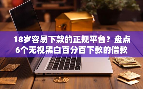 18岁容易下款的正规平台？盘点6个无视黑白百分百下款的借款app给你参考