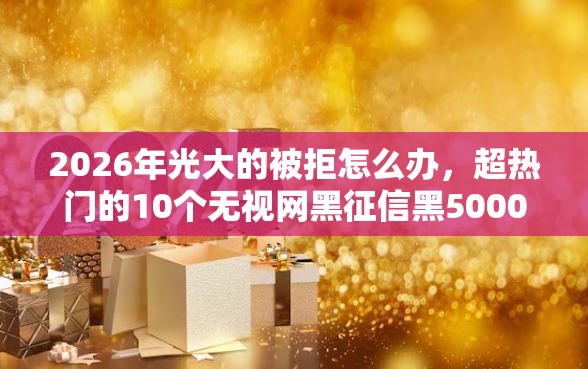 2026年光大的被拒怎么办，超热门的10个无视网黑征信黑5000贷款口子推荐