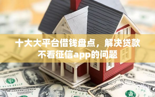 十大大平台借钱盘点，解决贷款不看征信app的问题