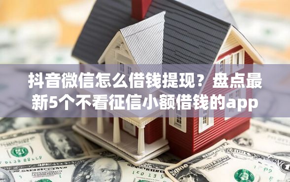 抖音微信怎么借钱提现？盘点最新5个不看征信小额借钱的app