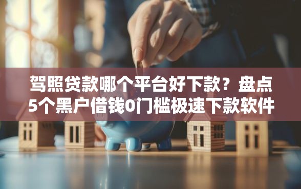 驾照贷款哪个平台好下款？盘点5个黑户借钱0门槛极速下款软件给你参考