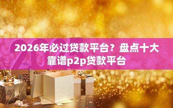 2026年必过贷款平台？盘点十大靠谱p2p贷款平台