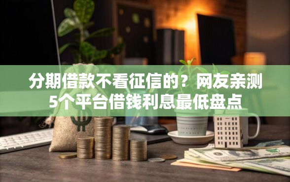 分期借款不看征信的？网友亲测5个平台借钱利息最低盘点
