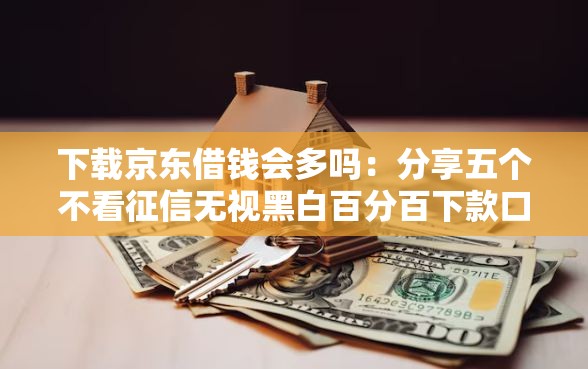 下载京东借钱会多吗：分享五个不看征信无视黑白百分百下款口子