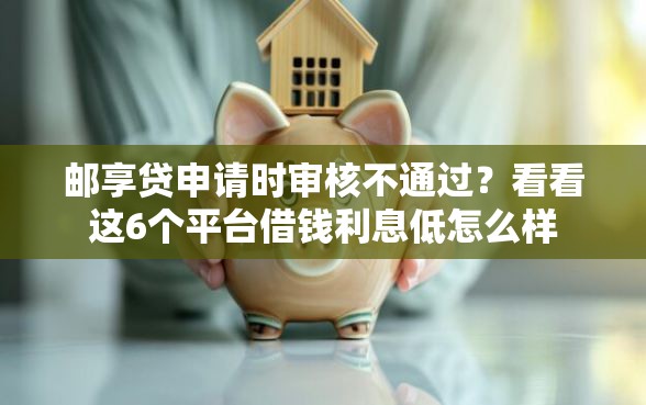 邮享贷申请时审核不通过？看看这6个平台借钱利息低怎么样