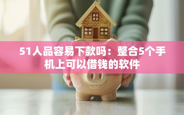 51人品容易下款吗：整合5个手机上可以借钱的软件