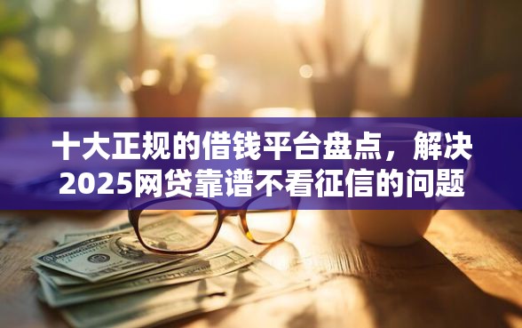 十大正规的借钱平台盘点，解决2025网贷靠谱不看征信的问题