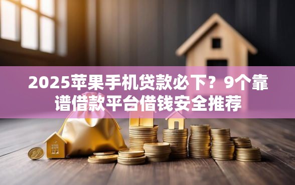 2025苹果手机贷款必下？9个靠谱借款平台借钱安全推荐