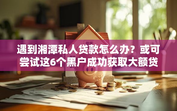 遇到湘潭私人贷款怎么办？或可尝试这6个黑户成功获取大额贷款的平台