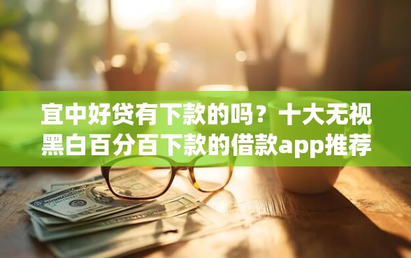 宜中好贷有下款的吗？十大无视黑白百分百下款的借款app推荐