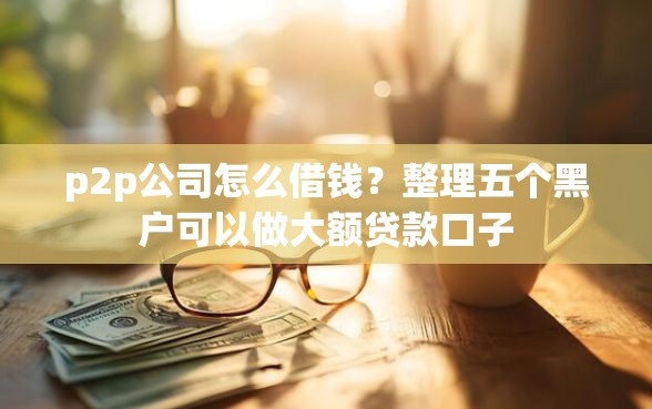 p2p公司怎么借钱?整理五个黑户可以做大额贷款口子 p2p公司怎么借钱?整理五个黑户可以做大额贷款口子