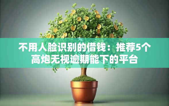 不用人脸识别的借钱：推荐5个高炮无视逾期能下的平台