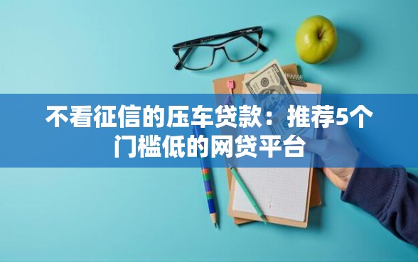 不看征信的压车贷款：推荐5个门槛低的网贷平台