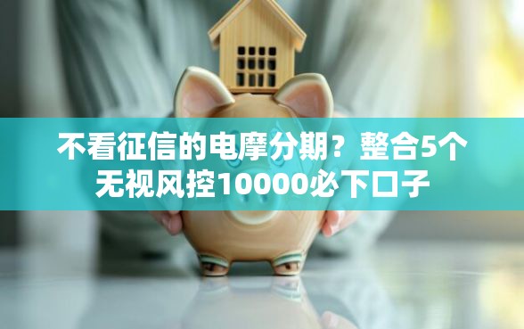 不看征信的电摩分期？整合5个无视风控10000必下口子
