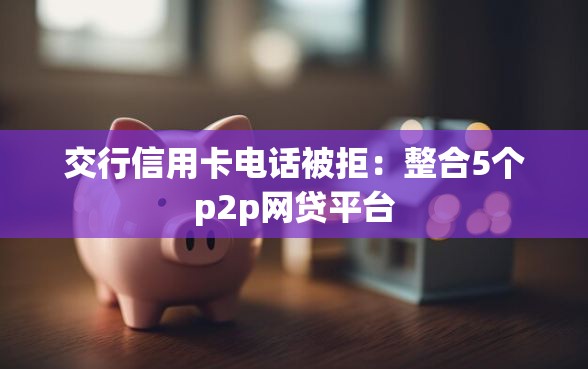 交行信用卡电话被拒：整合5个p2p网贷平台