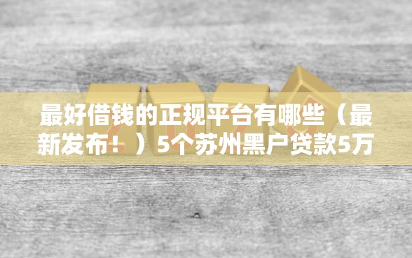 最好借钱的正规平台有哪些（最新发布！）5个苏州黑户贷款5万的口子