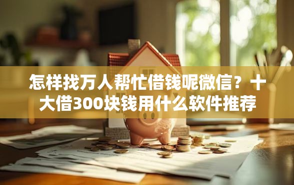 怎样找万人帮忙借钱呢微信？十大借300块钱用什么软件推荐