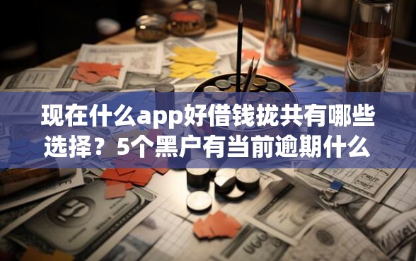 现在什么app好借钱拢共有哪些选择？5个黑户有当前逾期什么软件能做贷款详解