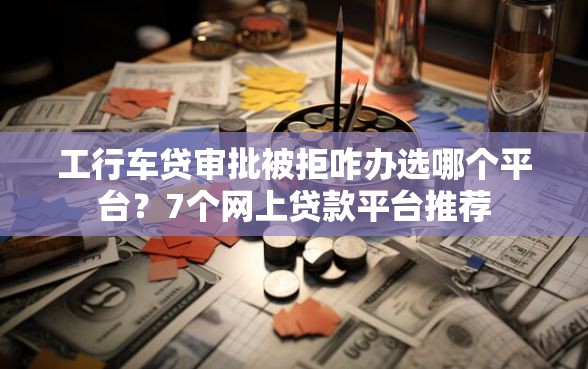 工行车贷审批被拒咋办选哪个平台？7个网上贷款平台推荐