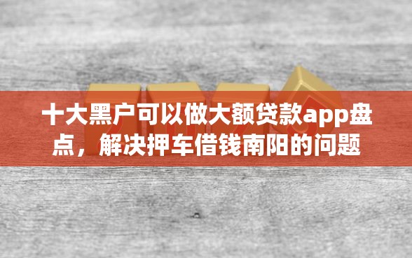 十大黑户可以做大额贷款app盘点，解决押车借钱南阳的问题