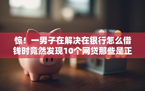 惊！一男子在解决在银行怎么借钱时竟然发现10个网贷那些是正规平台，事后分享了出来