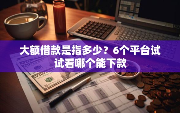 大额借款是指多少？6个平台试试看哪个能下款