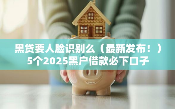 黑贷要人脸识别么（最新发布！）5个2025黑户借款必下口子