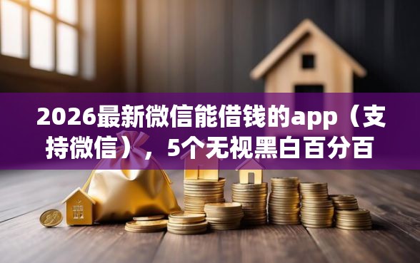 2026最新微信能借钱的app（支持微信），5个无视黑白百分百下款的借款软件无私分享