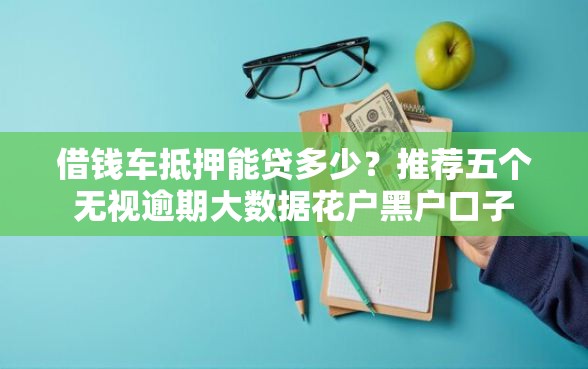 借钱车抵押能贷多少？推荐五个无视逾期大数据花户黑户口子