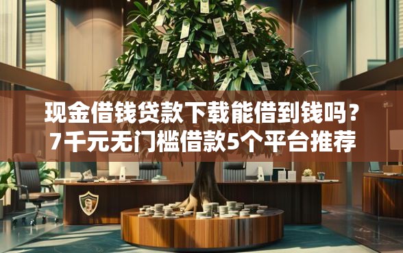 现金借钱贷款下载能借到钱吗？7千元无门槛借款5个平台推荐