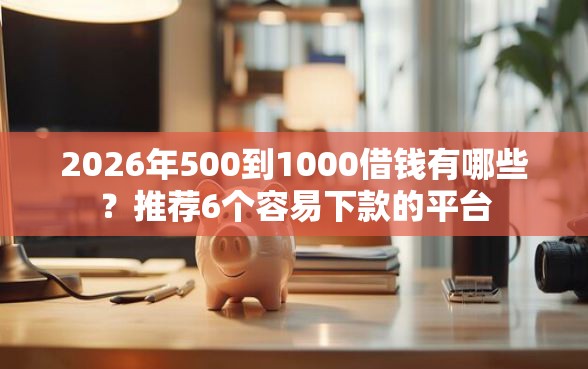2026年500到1000借钱有哪些？推荐6个容易下款的平台