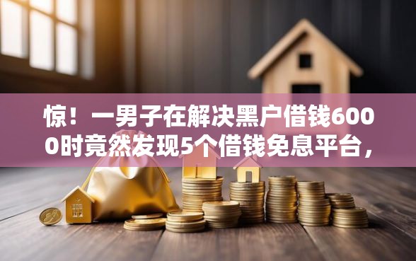 惊！一男子在解决黑户借钱6000时竟然发现5个借钱免息平台，事后分享了出来