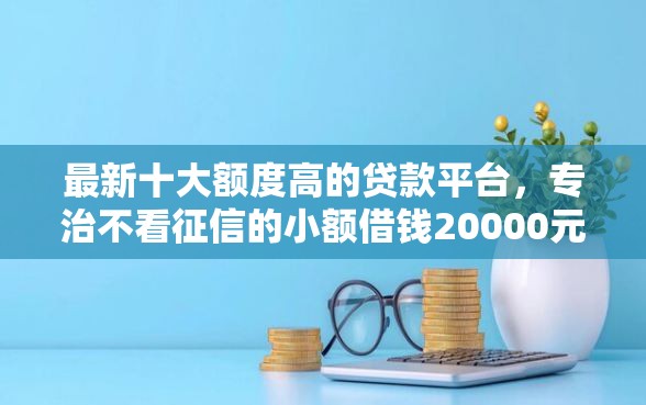 最新十大额度高的贷款平台，专治不看征信的小额借钱20000元