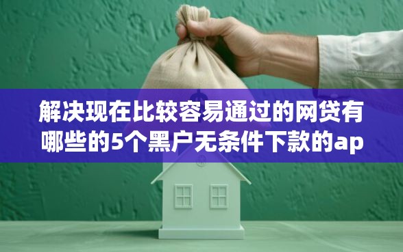 解决现在比较容易通过的网贷有哪些的5个黑户无条件下款的app分享