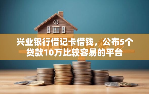 兴业银行借记卡借钱，公布5个贷款10万比较容易的平台