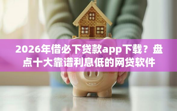 2026年借必下贷款app下载？盘点十大靠谱利息低的网贷软件