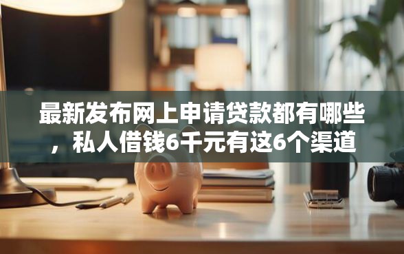 最新发布网上申请贷款都有哪些，私人借钱6千元有这6个渠道