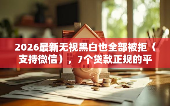 2026最新无视黑白也全部被拒（支持微信），7个贷款正规的平台无私分享