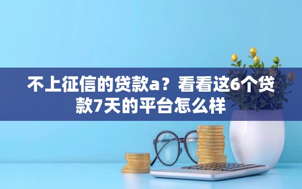不上征信的贷款a？看看这6个贷款7天的平台怎么样