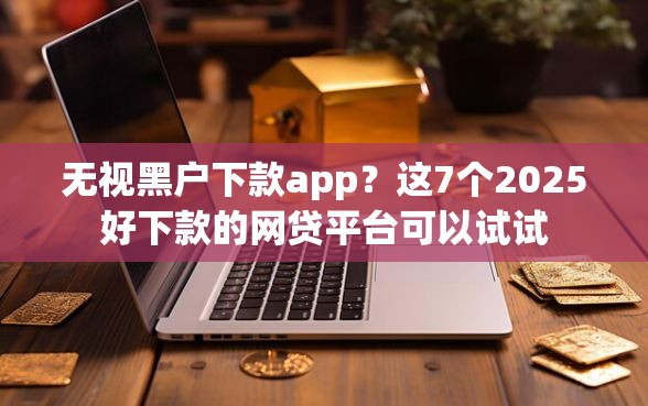 无视黑户下款app？这7个2025好下款的网贷平台可以试试