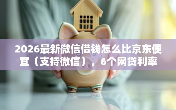 2026最新微信借钱怎么比京东便宜（支持微信），6个网贷利率低的平台无私分享