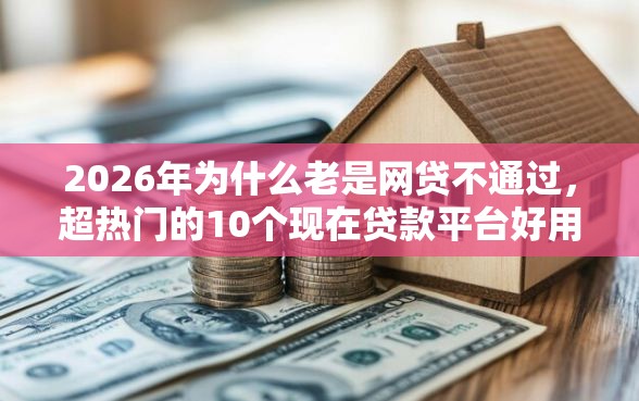 2026年为什么老是网贷不通过，超热门的10个现在贷款平台好用推荐