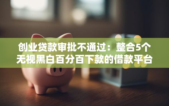 创业贷款审批不通过：整合5个无视黑白百分百下款的借款平台