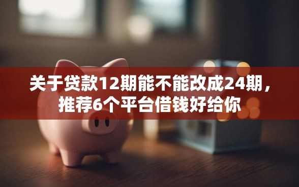 关于贷款12期能不能改成24期，推荐6个平台借钱好给你