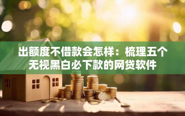 出额度不借款会怎样：梳理五个无视黑白必下款的网贷软件